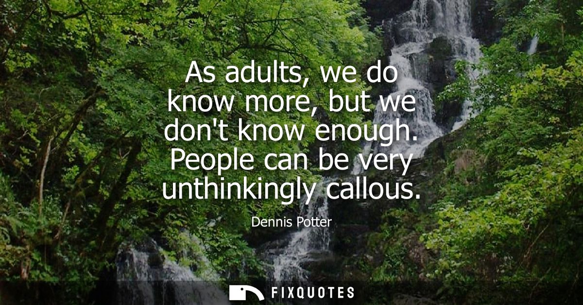 As adults, we do know more, but we dont know enough. People can be very unthinkingly callous