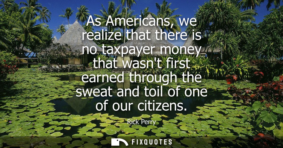As Americans, we realize that there is no taxpayer money that wasnt first earned through the sweat and toil of one of ou