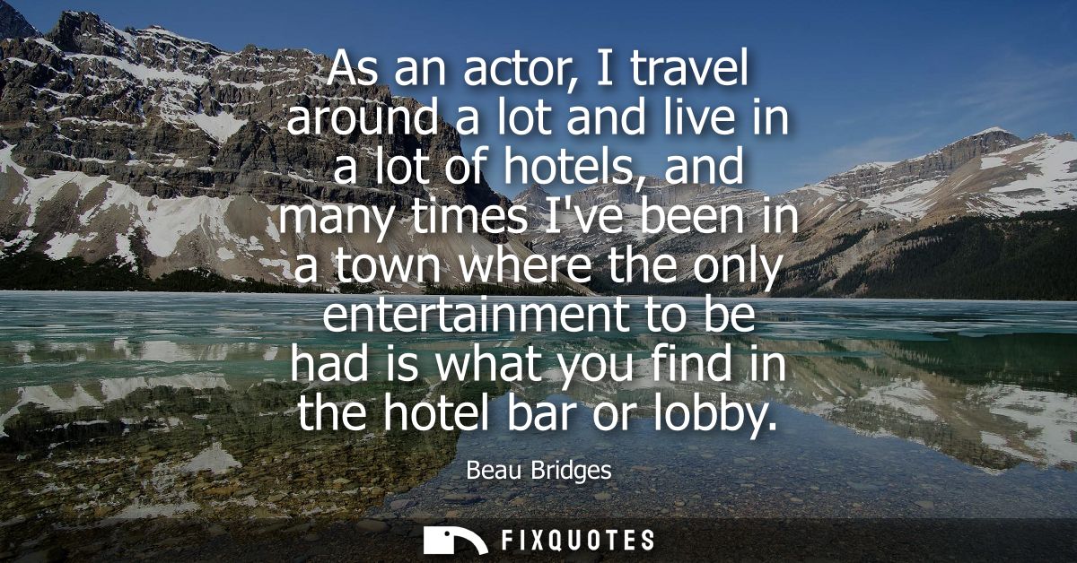 As an actor, I travel around a lot and live in a lot of hotels, and many times Ive been in a town where the only enterta