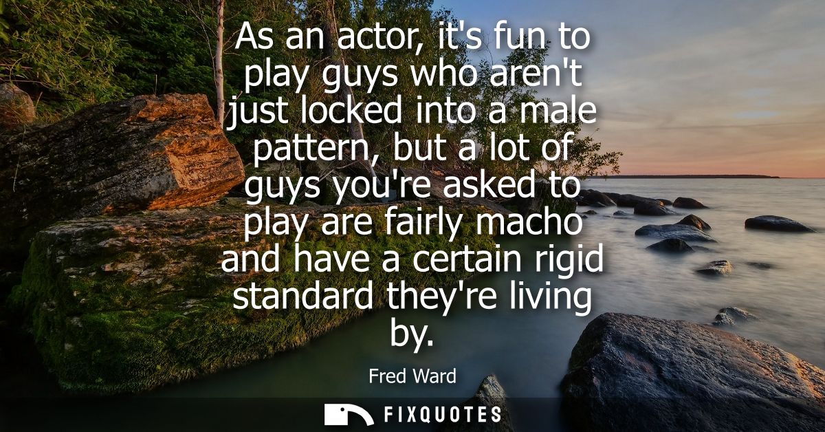 As an actor, its fun to play guys who arent just locked into a male pattern, but a lot of guys youre asked to play are f