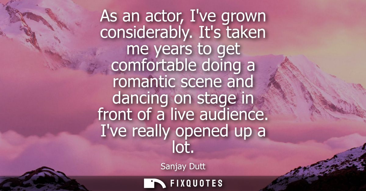 As an actor, Ive grown considerably. Its taken me years to get comfortable doing a romantic scene and dancing on stage i