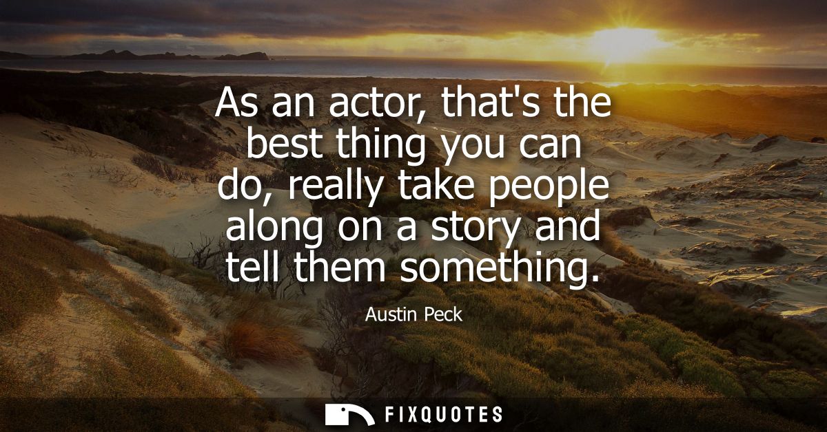 As an actor, thats the best thing you can do, really take people along on a story and tell them something