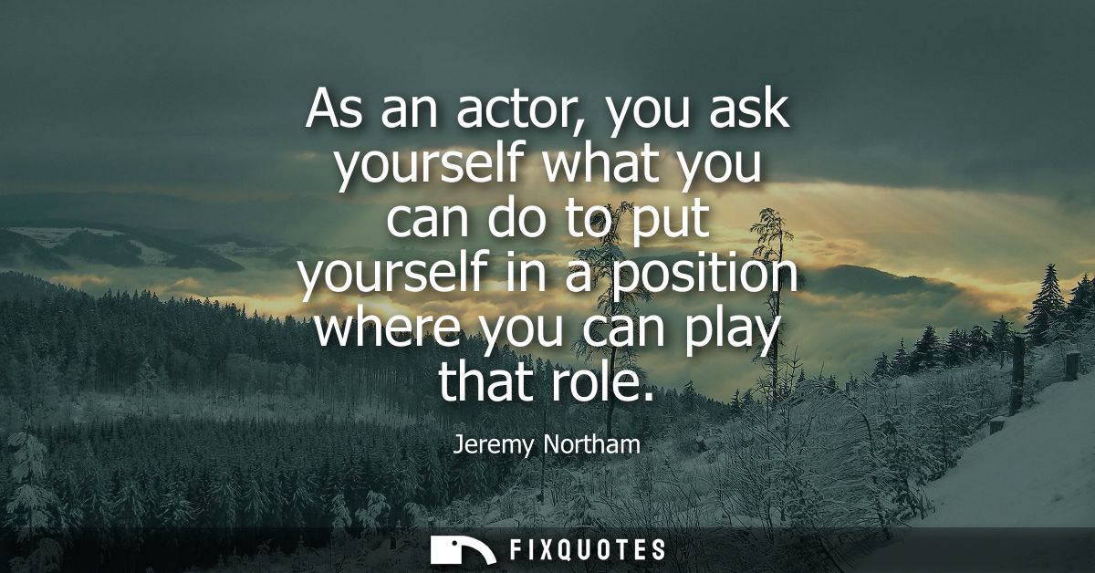 As an actor, you ask yourself what you can do to put yourself in a position where you can play that role