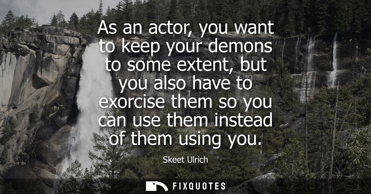 As an actor, you want to keep your demons to some extent, but you also have to exorcise them so you can use them instead