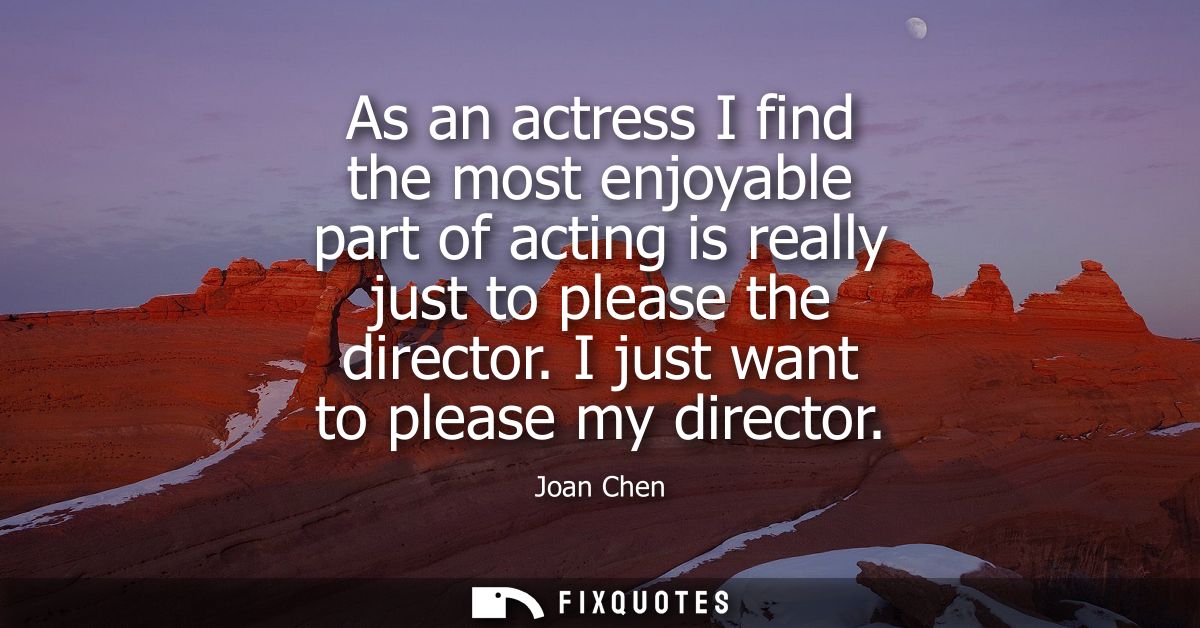 As an actress I find the most enjoyable part of acting is really just to please the director. I just want to please my d