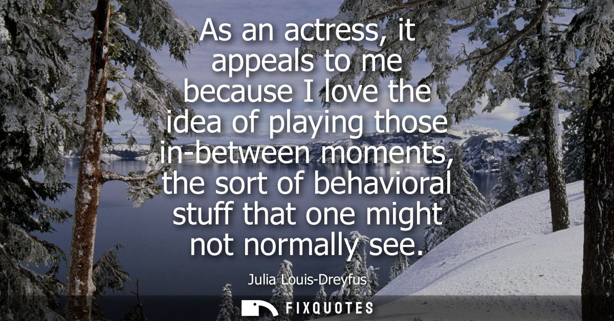 As an actress, it appeals to me because I love the idea of playing those in-between moments, the sort of behavioral stuf