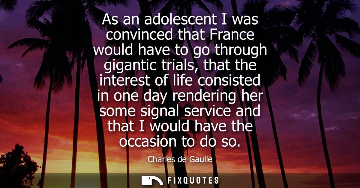 As an adolescent I was convinced that France would have to go through gigantic trials, that the interest of life consist