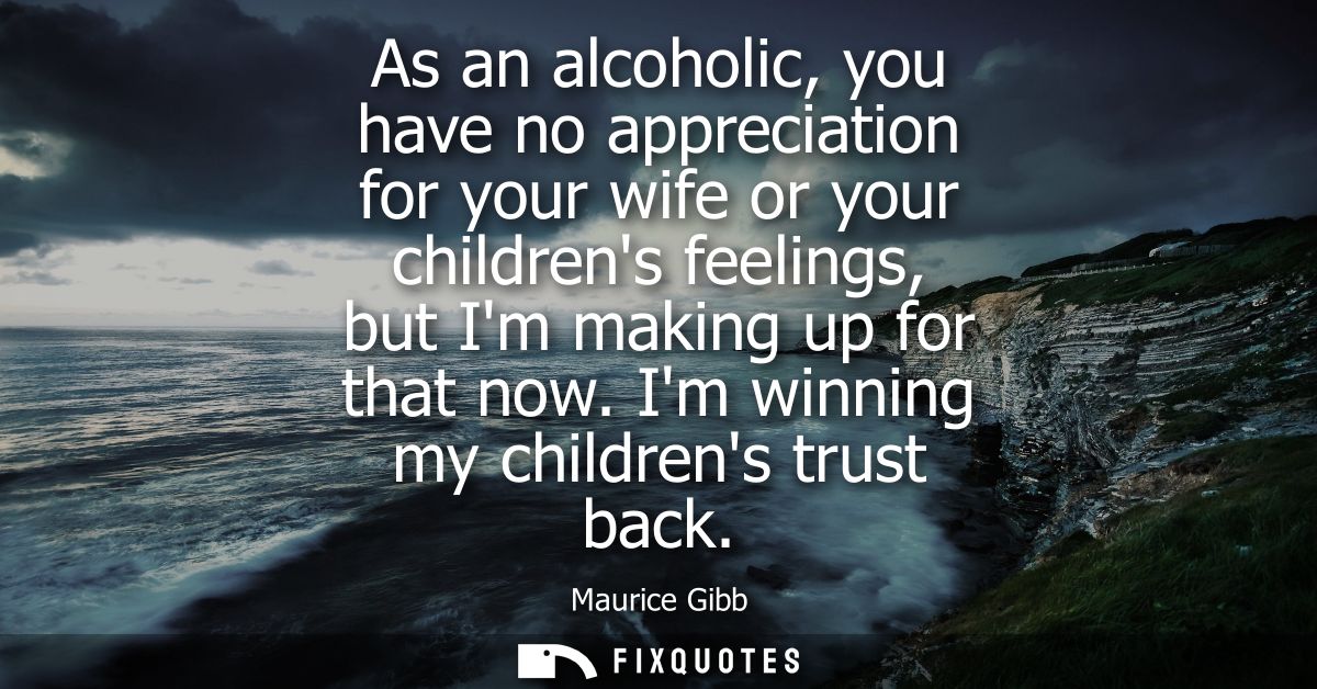 As an alcoholic, you have no appreciation for your wife or your childrens feelings, but Im making up for that now. Im wi