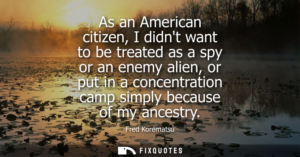 As an American citizen, I didnt want to be treated as a spy or an enemy alien, or put in a concentration camp simply bec