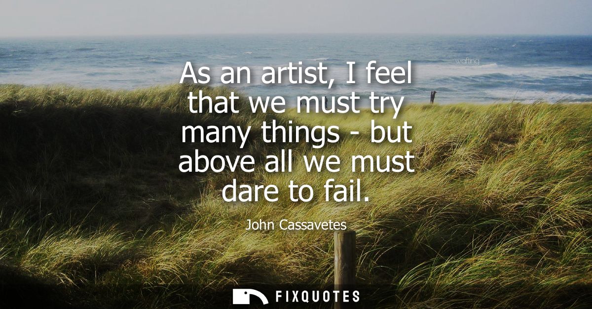 As an artist, I feel that we must try many things - but above all we must dare to fail