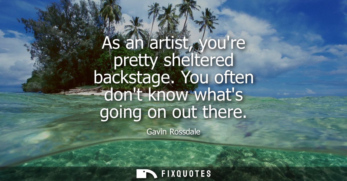 As an artist, youre pretty sheltered backstage. You often dont know whats going on out there