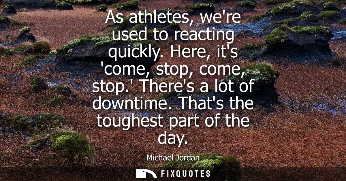 As athletes, were used to reacting quickly. Here, its come, stop, come, stop. Theres a lot of downtime. Thats the toughe
