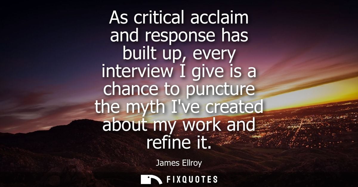 As critical acclaim and response has built up, every interview I give is a chance to puncture the myth Ive created about