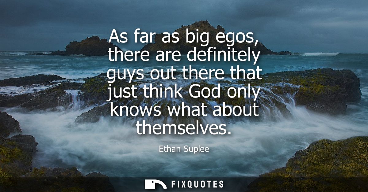 As far as big egos, there are definitely guys out there that just think God only knows what about themselves