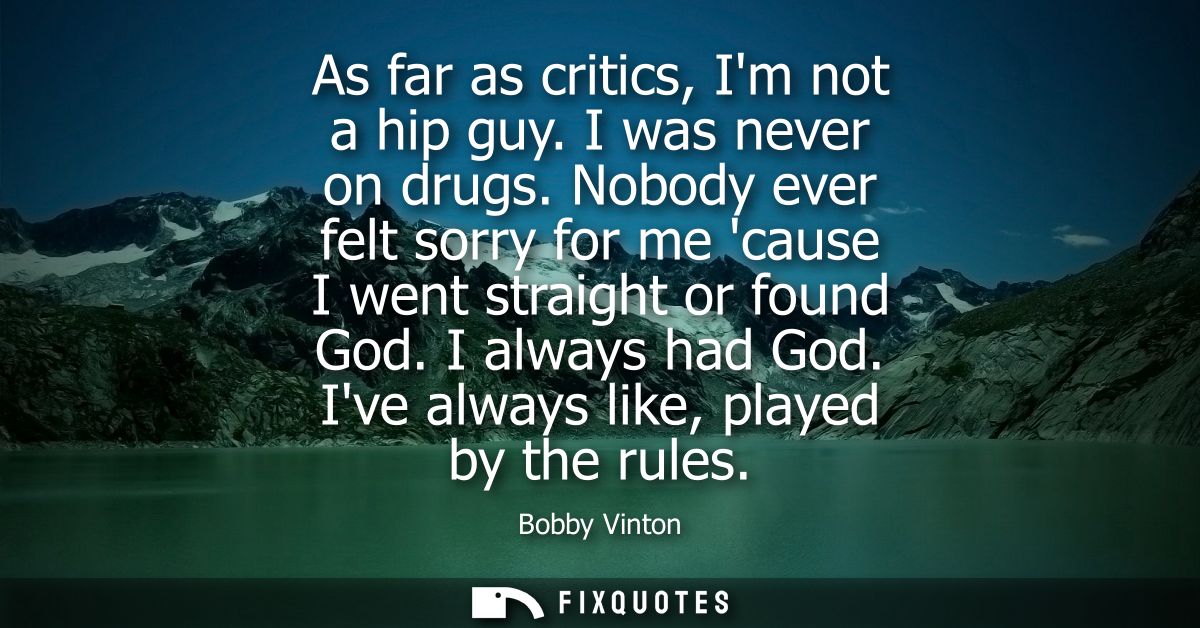 As far as critics, Im not a hip guy. I was never on drugs. Nobody ever felt sorry for me cause I went straight or found 