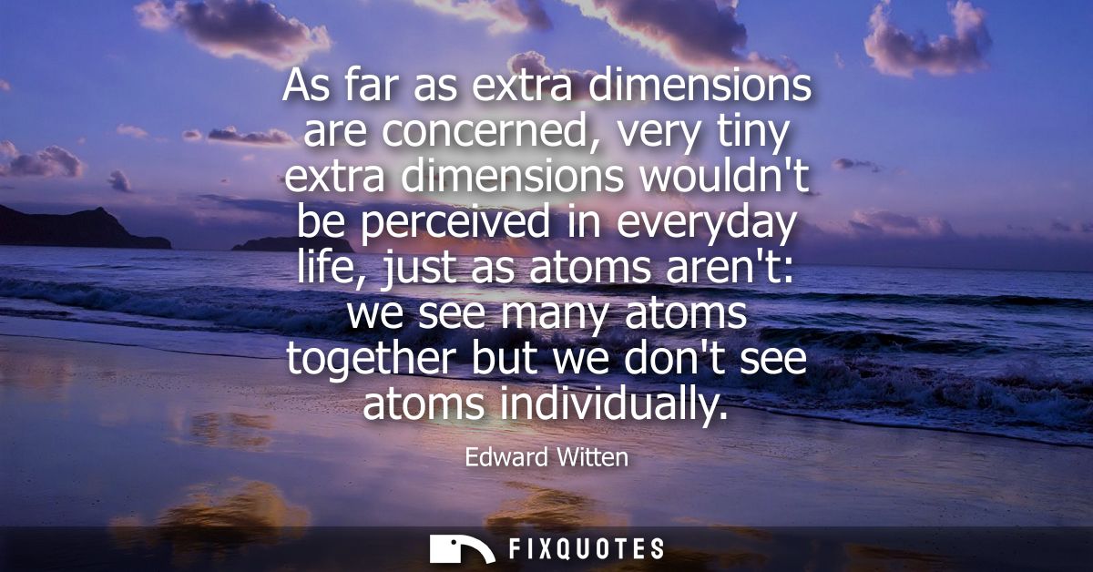 As far as extra dimensions are concerned, very tiny extra dimensions wouldnt be perceived in everyday life, just as atom