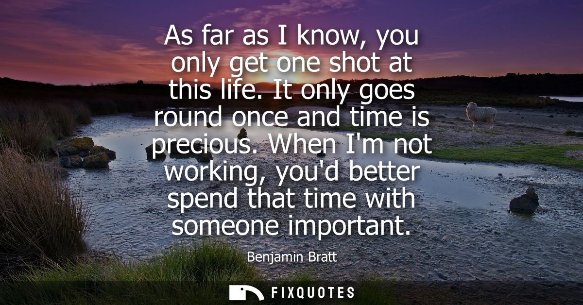 As far as I know, you only get one shot at this life. It only goes round once and time is precious. When Im not working,