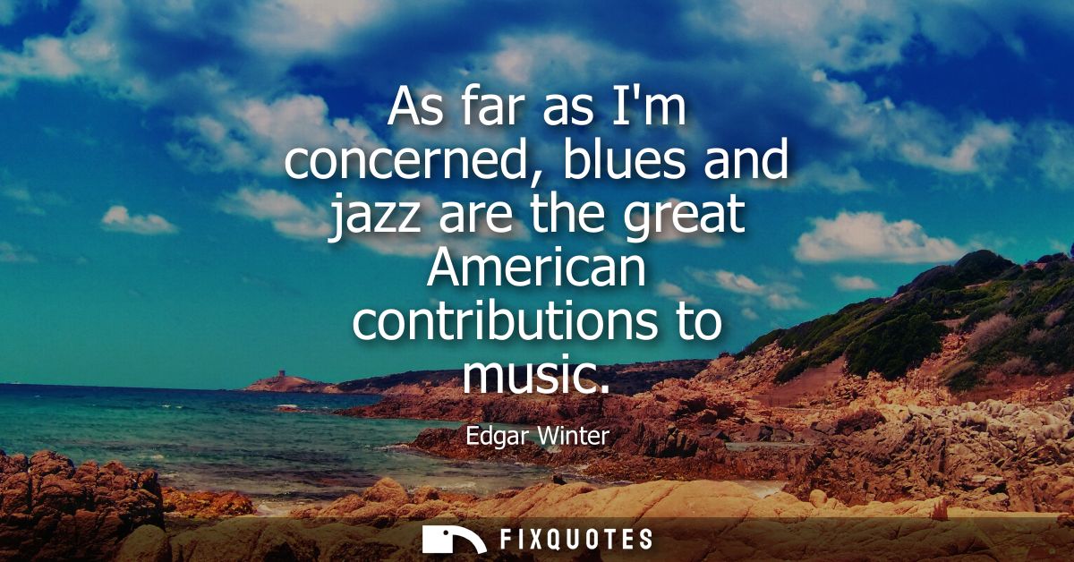 As far as Im concerned, blues and jazz are the great American contributions to music