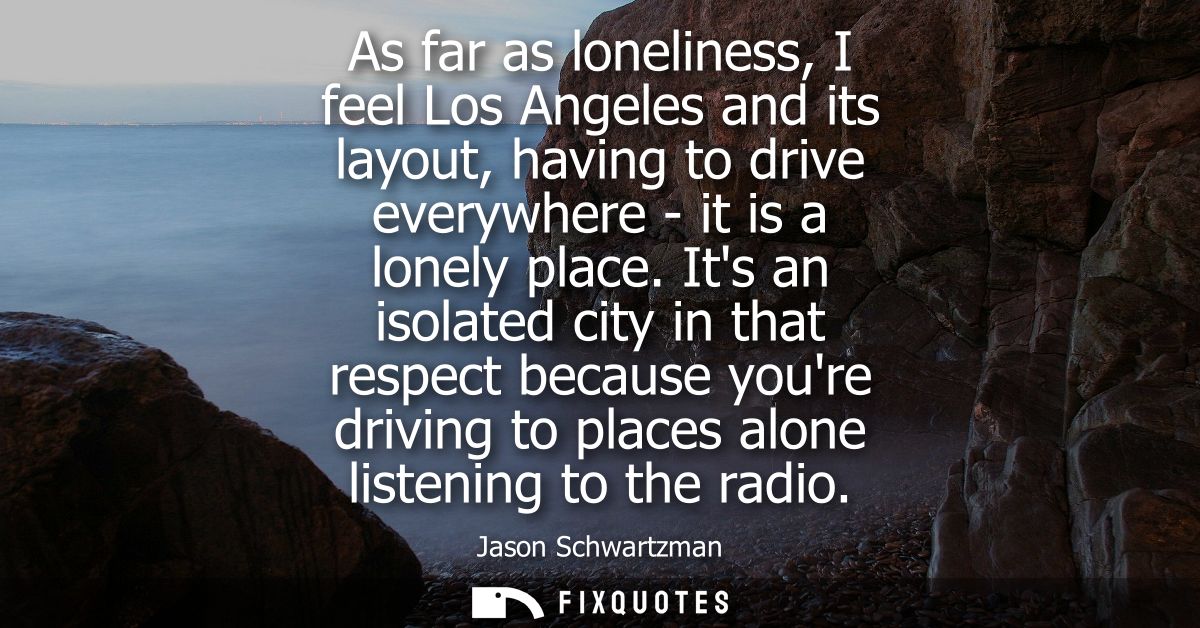 As far as loneliness, I feel Los Angeles and its layout, having to drive everywhere - it is a lonely place.