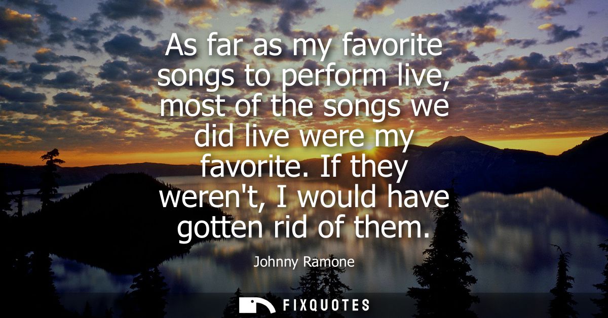 As far as my favorite songs to perform live, most of the songs we did live were my favorite. If they werent, I would hav