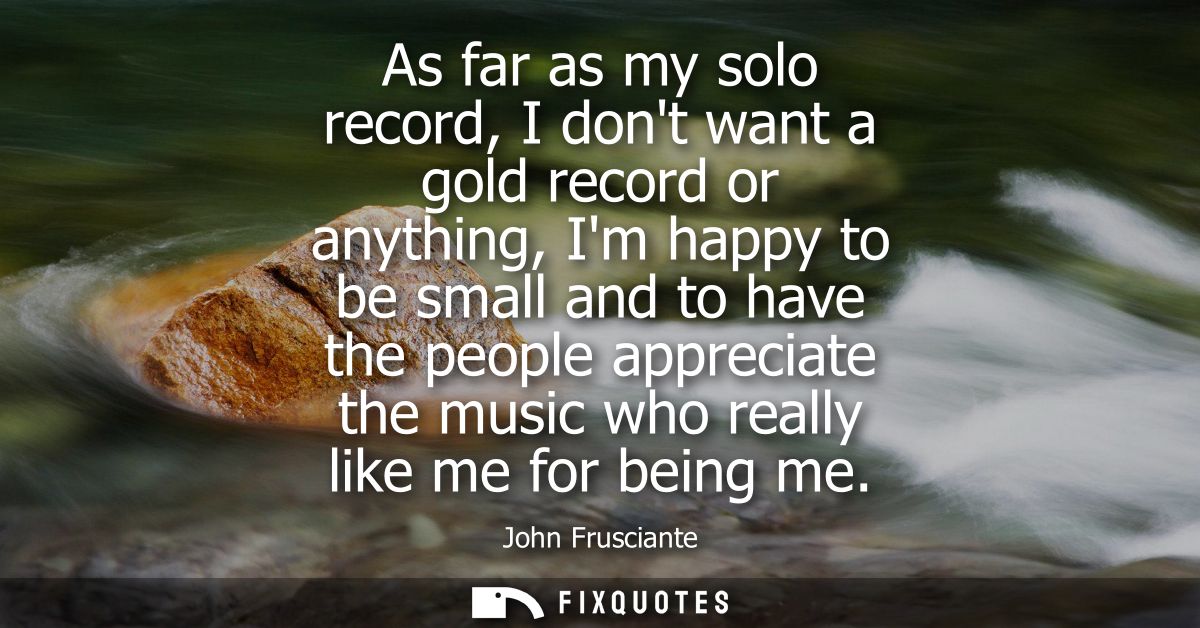 As far as my solo record, I dont want a gold record or anything, Im happy to be small and to have the people appreciate 