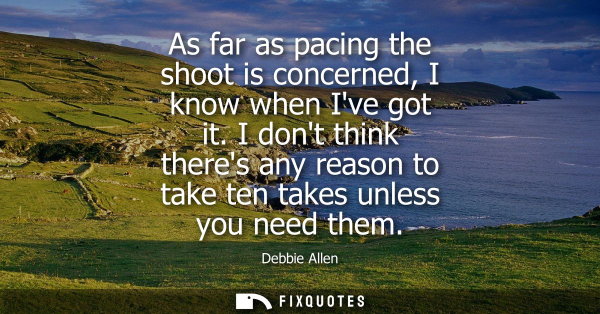 As far as pacing the shoot is concerned, I know when Ive got it. I dont think theres any reason to take ten takes unless