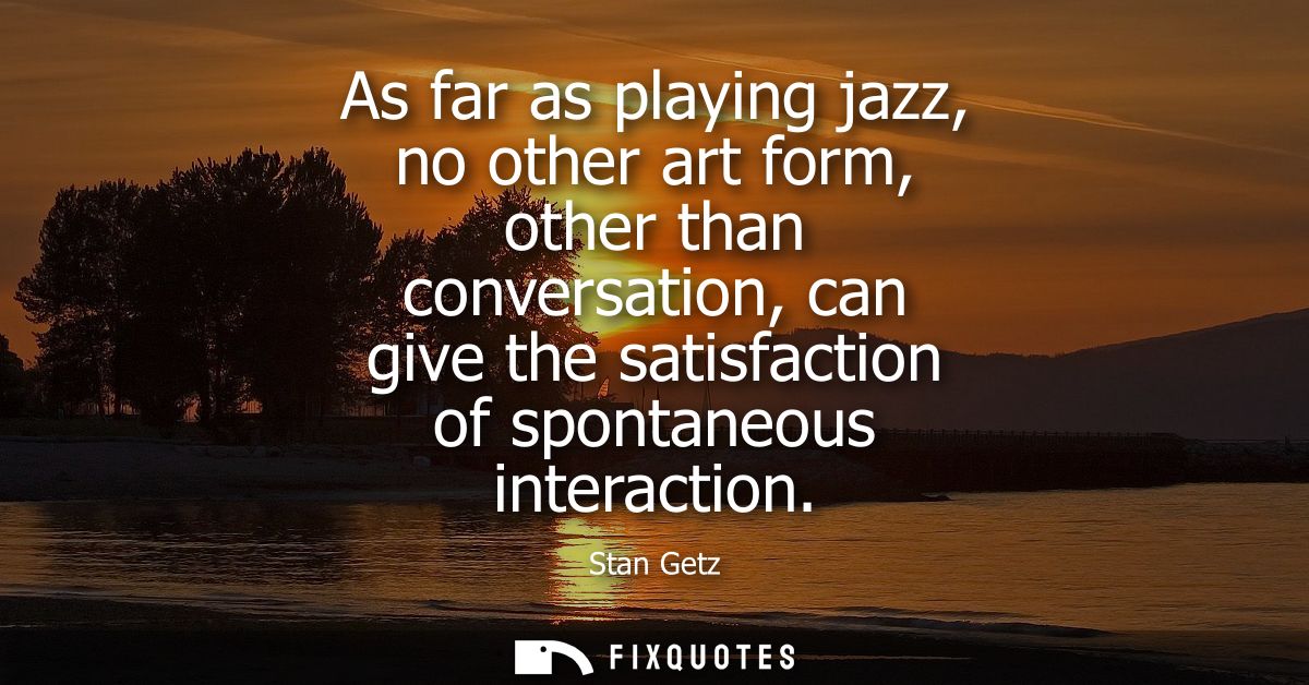 As far as playing jazz, no other art form, other than conversation, can give the satisfaction of spontaneous interaction