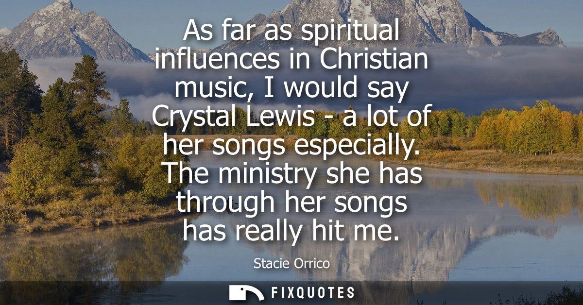 As far as spiritual influences in Christian music, I would say Crystal Lewis - a lot of her songs especially.