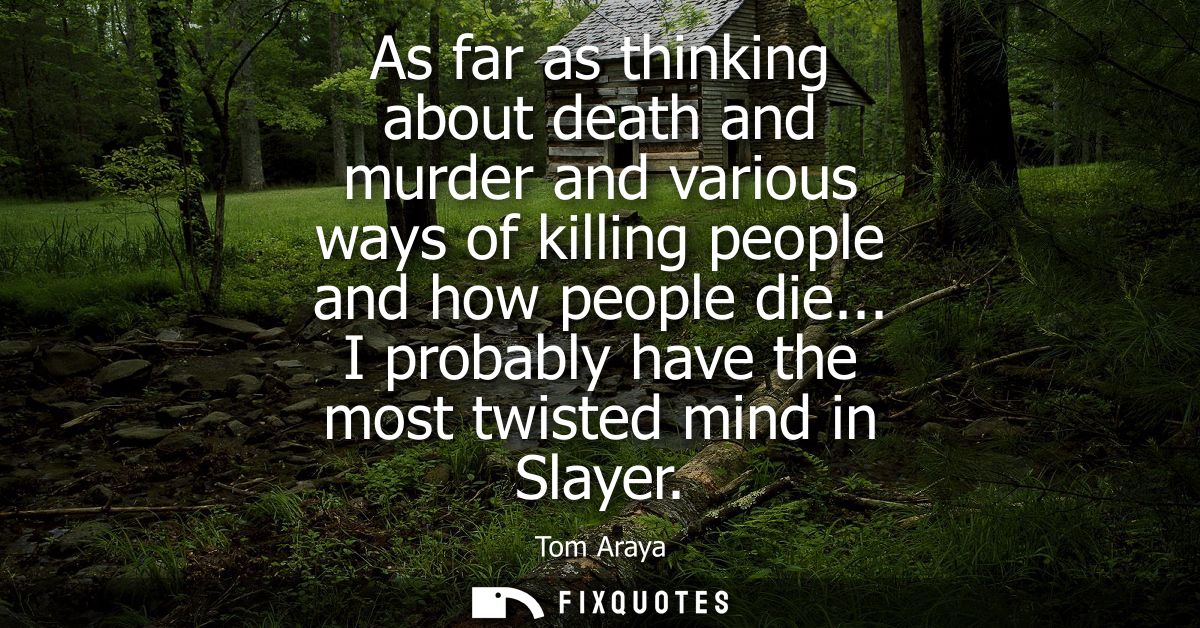 As far as thinking about death and murder and various ways of killing people and how people die... I probably have the m