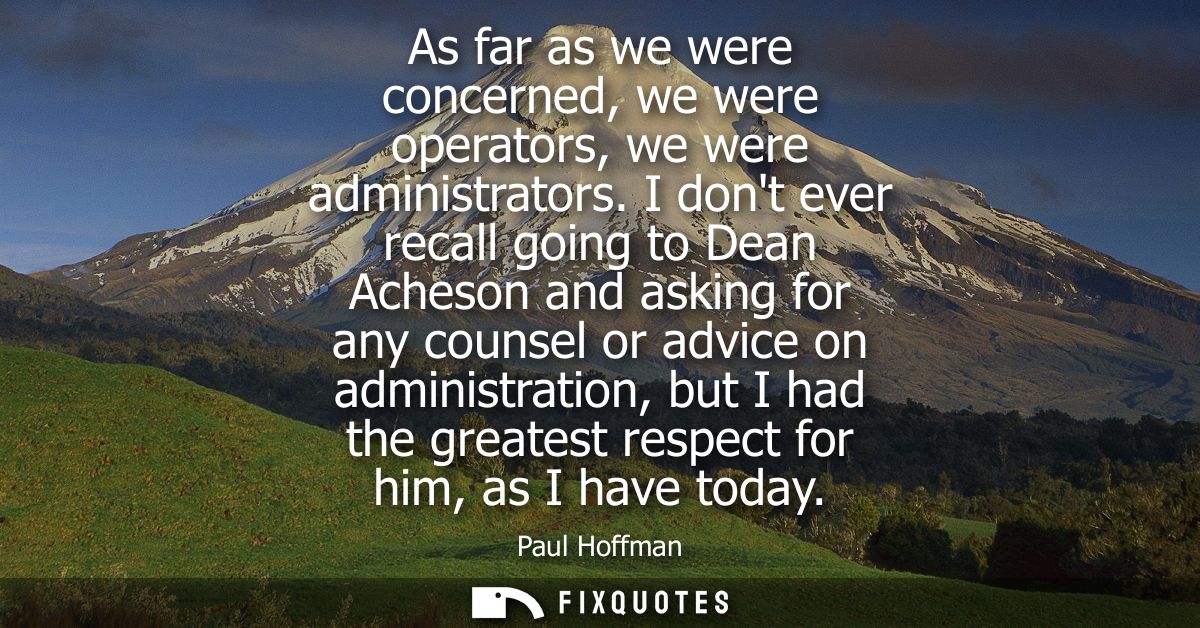 As far as we were concerned, we were operators, we were administrators. I dont ever recall going to Dean Acheson and ask