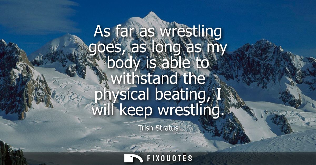 As far as wrestling goes, as long as my body is able to withstand the physical beating, I will keep wrestling