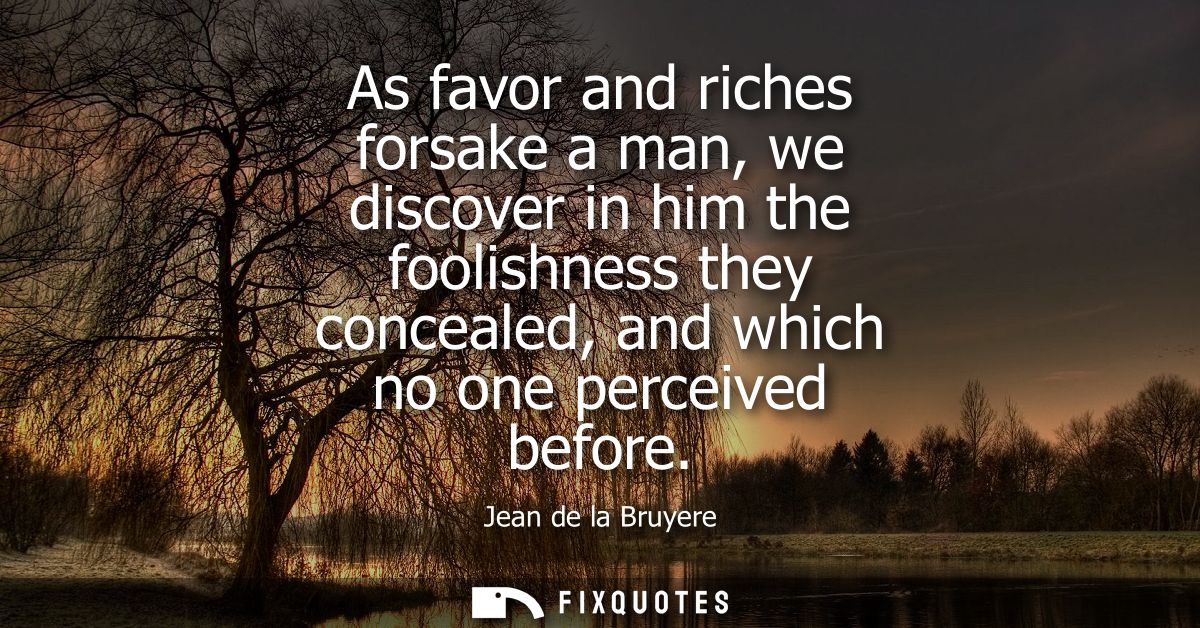 As favor and riches forsake a man, we discover in him the foolishness they concealed, and which no one perceived before