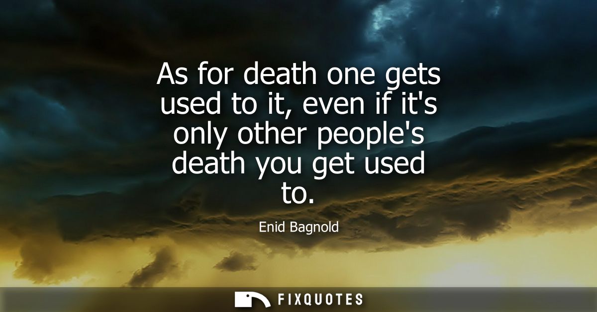 As for death one gets used to it, even if its only other peoples death you get used to