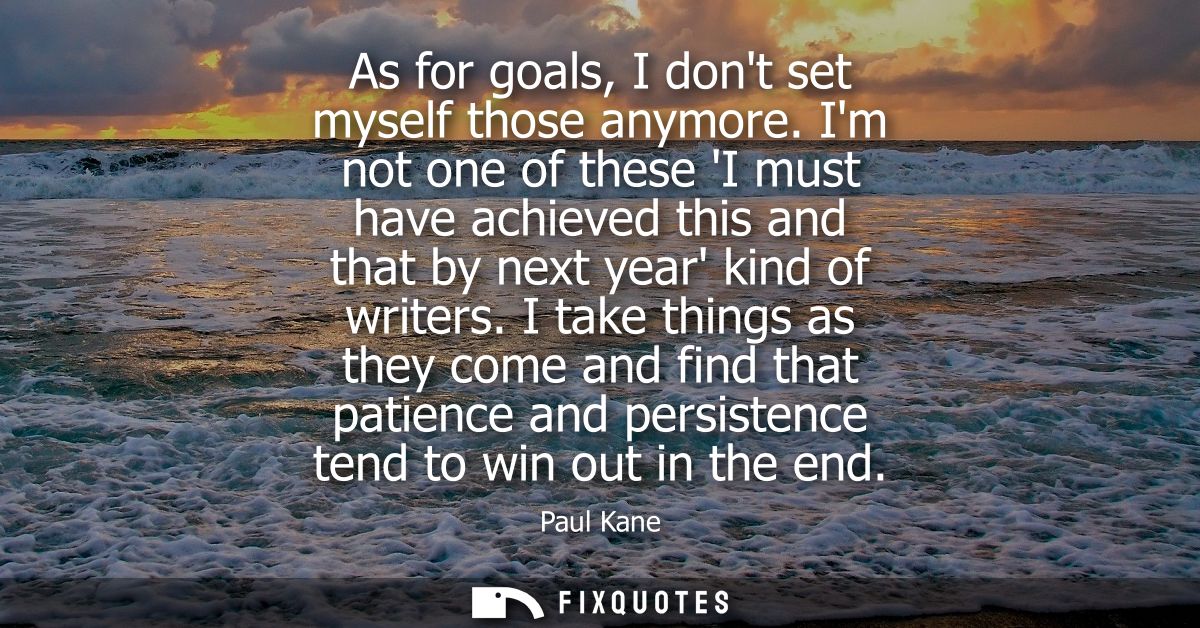 As for goals, I dont set myself those anymore. Im not one of these I must have achieved this and that by next year kind 