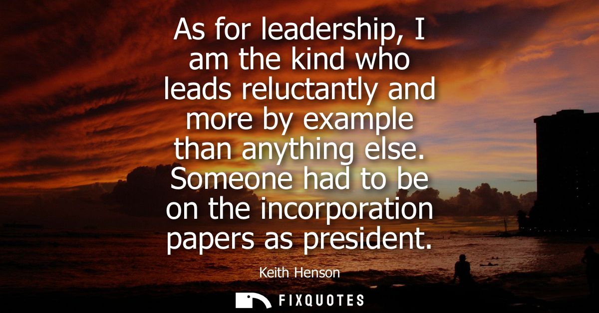 As for leadership, I am the kind who leads reluctantly and more by example than anything else. Someone had to be on the 