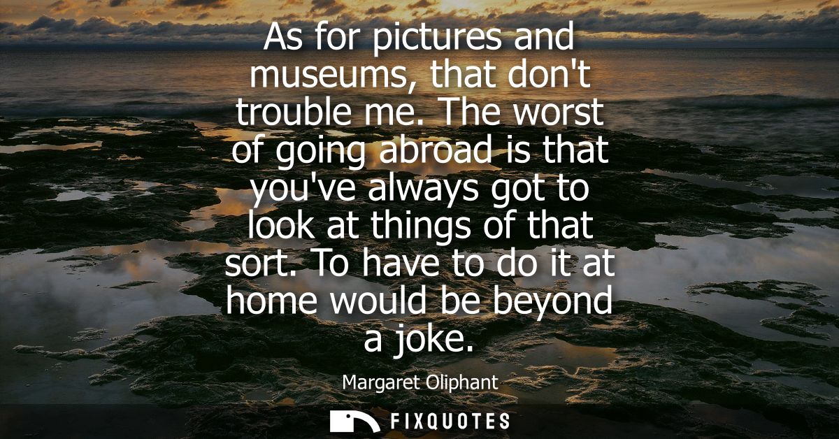 As for pictures and museums, that dont trouble me. The worst of going abroad is that youve always got to look at things 