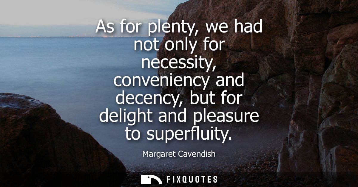 As for plenty, we had not only for necessity, conveniency and decency, but for delight and pleasure to superfluity