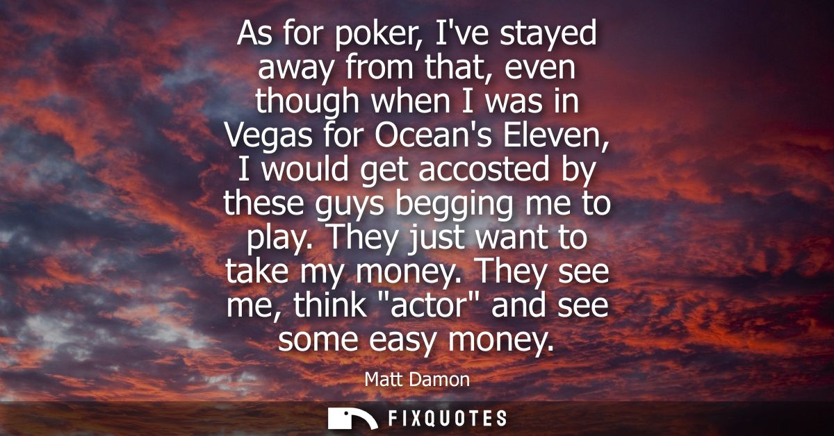 As for poker, Ive stayed away from that, even though when I was in Vegas for Oceans Eleven, I would get accosted by thes