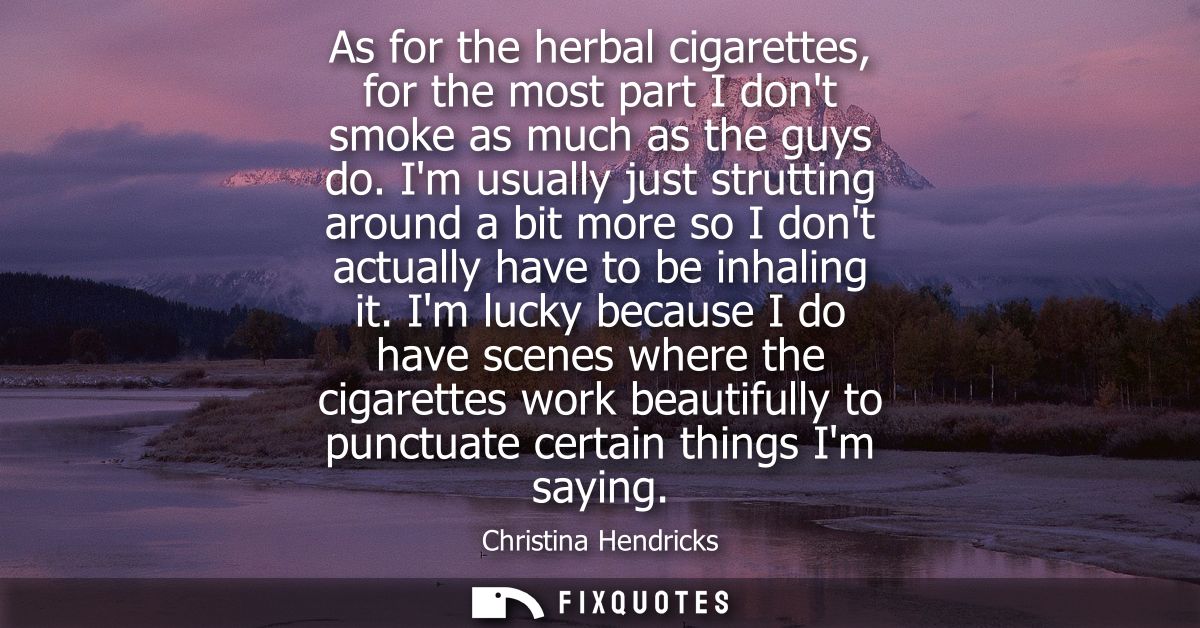 As for the herbal cigarettes, for the most part I dont smoke as much as the guys do. Im usually just strutting around a 