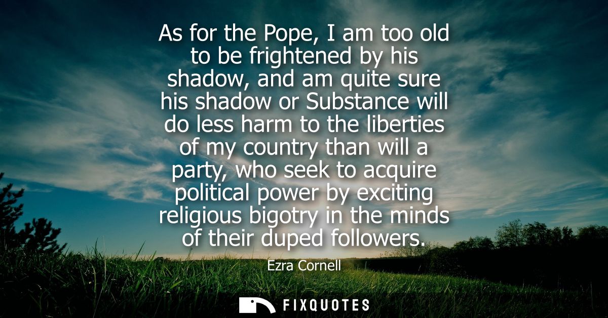 As for the Pope, I am too old to be frightened by his shadow, and am quite sure his shadow or Substance will do less har