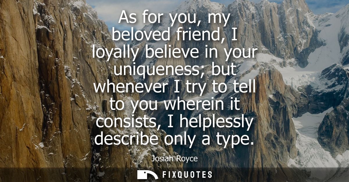 As for you, my beloved friend, I loyally believe in your uniqueness but whenever I try to tell to you wherein it consist