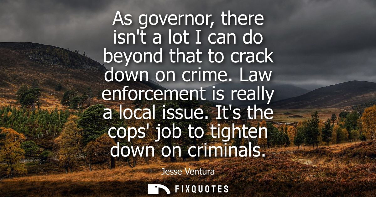 As governor, there isnt a lot I can do beyond that to crack down on crime. Law enforcement is really a local issue.