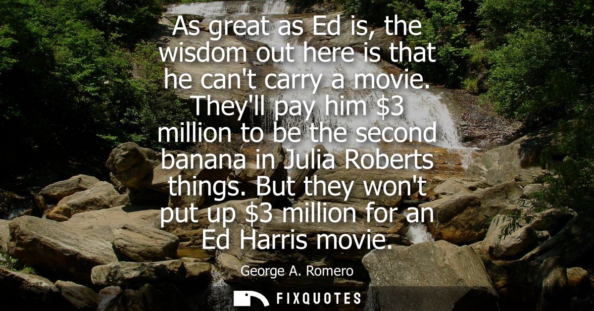 As great as Ed is, the wisdom out here is that he cant carry a movie. Theyll pay him 3 million to be the second banana i