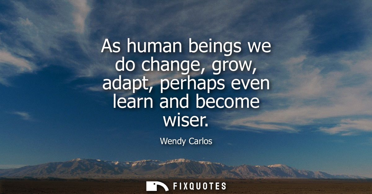 As human beings we do change, grow, adapt, perhaps even learn and become wiser