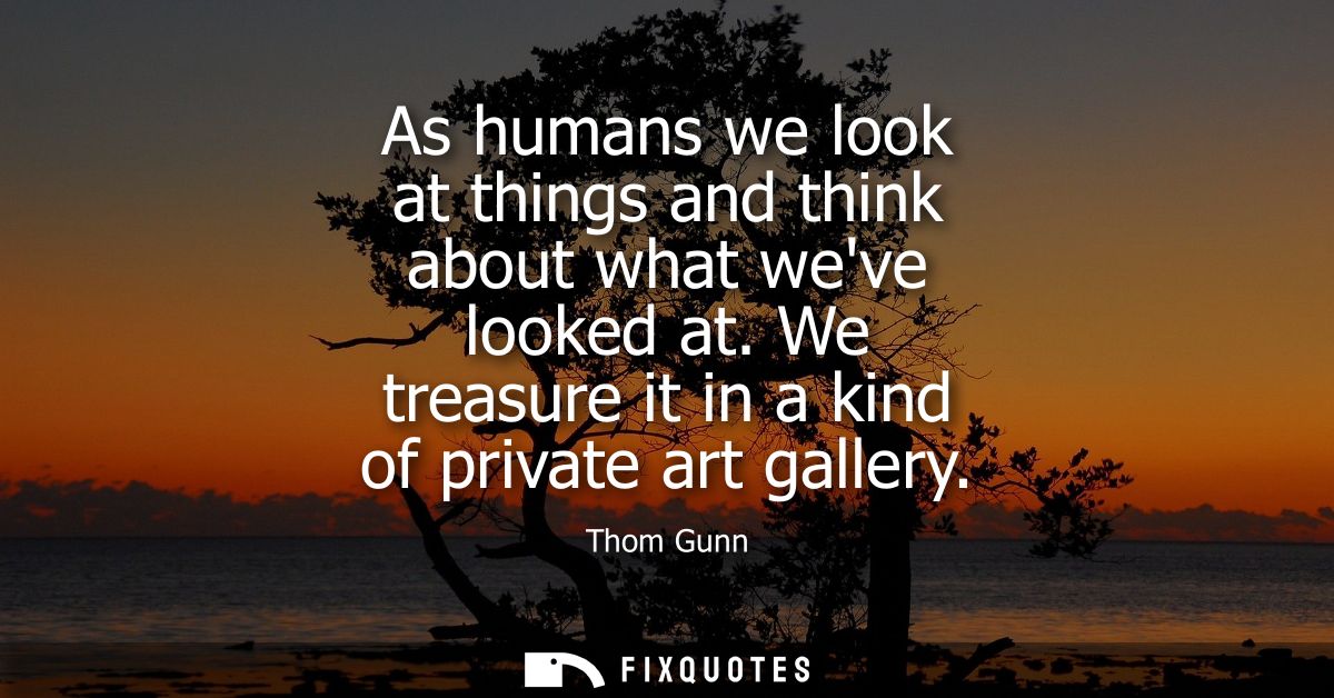 As humans we look at things and think about what weve looked at. We treasure it in a kind of private art gallery