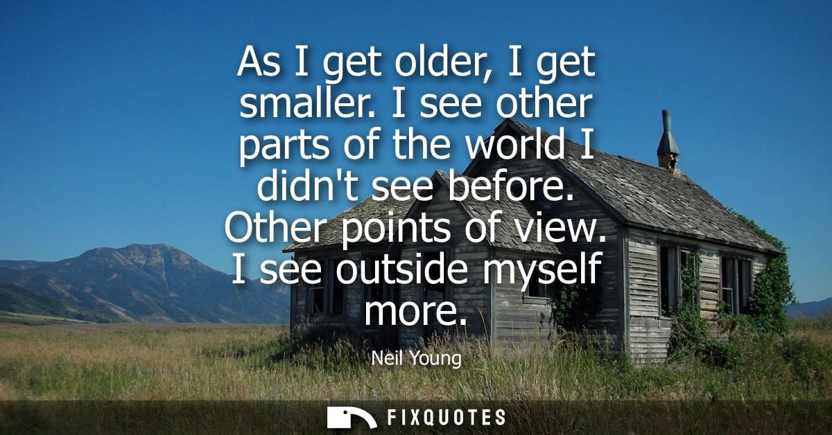 As I get older, I get smaller. I see other parts of the world I didnt see before. Other points of view. I see outside my