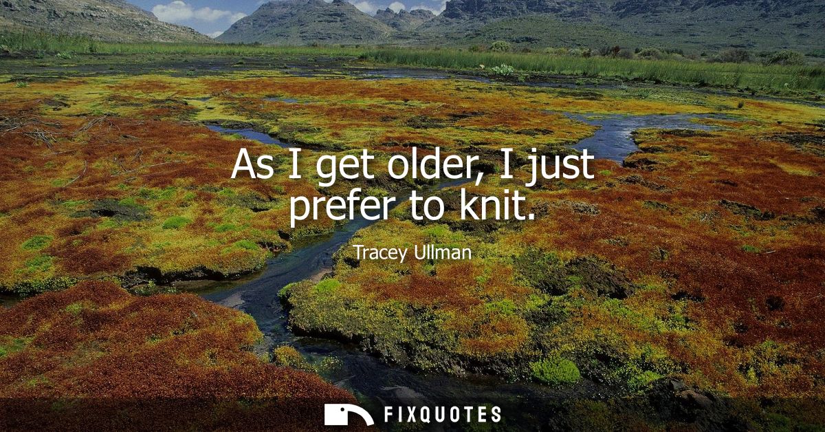 As I get older, I just prefer to knit