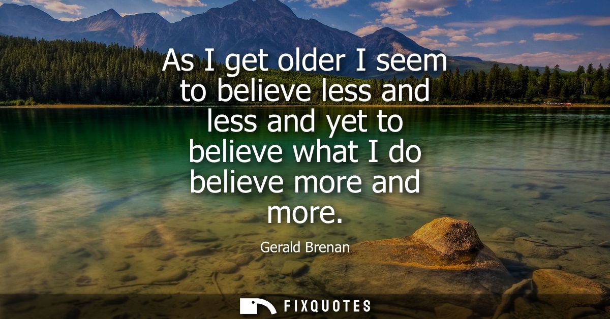 As I get older I seem to believe less and less and yet to believe what I do believe more and more