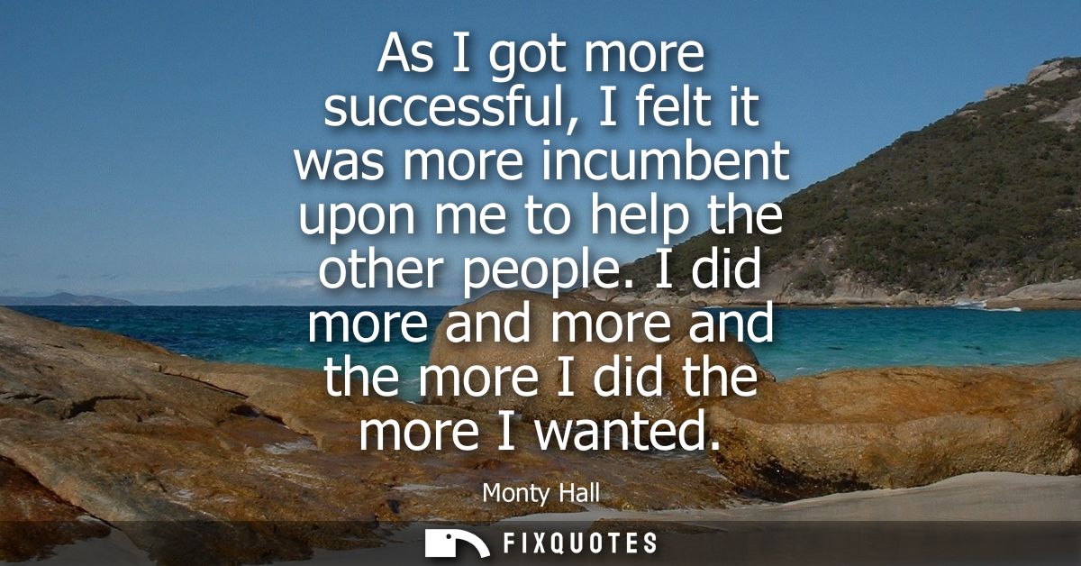 As I got more successful, I felt it was more incumbent upon me to help the other people. I did more and more and the mor