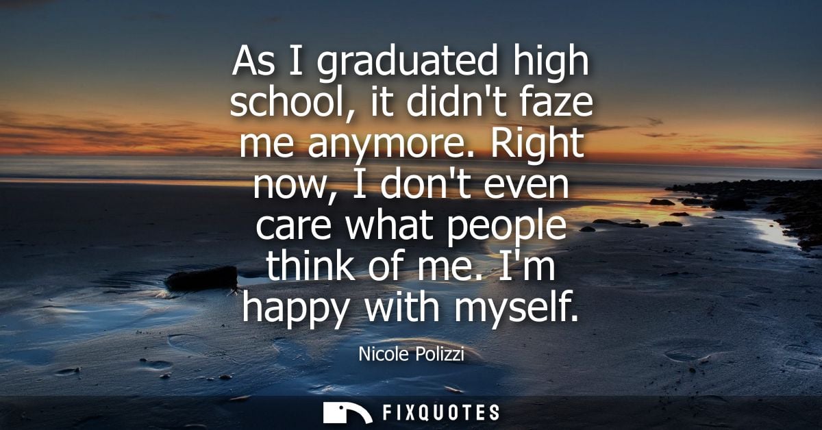 As I graduated high school, it didnt faze me anymore. Right now, I dont even care what people think of me. Im happy with
